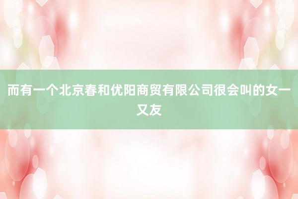 而有一个北京春和优阳商贸有限公司很会叫的女一又友