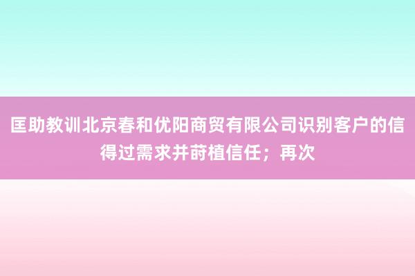 匡助教训北京春和优阳商贸有限公司识别客户的信得过需求并莳植信任;再次
